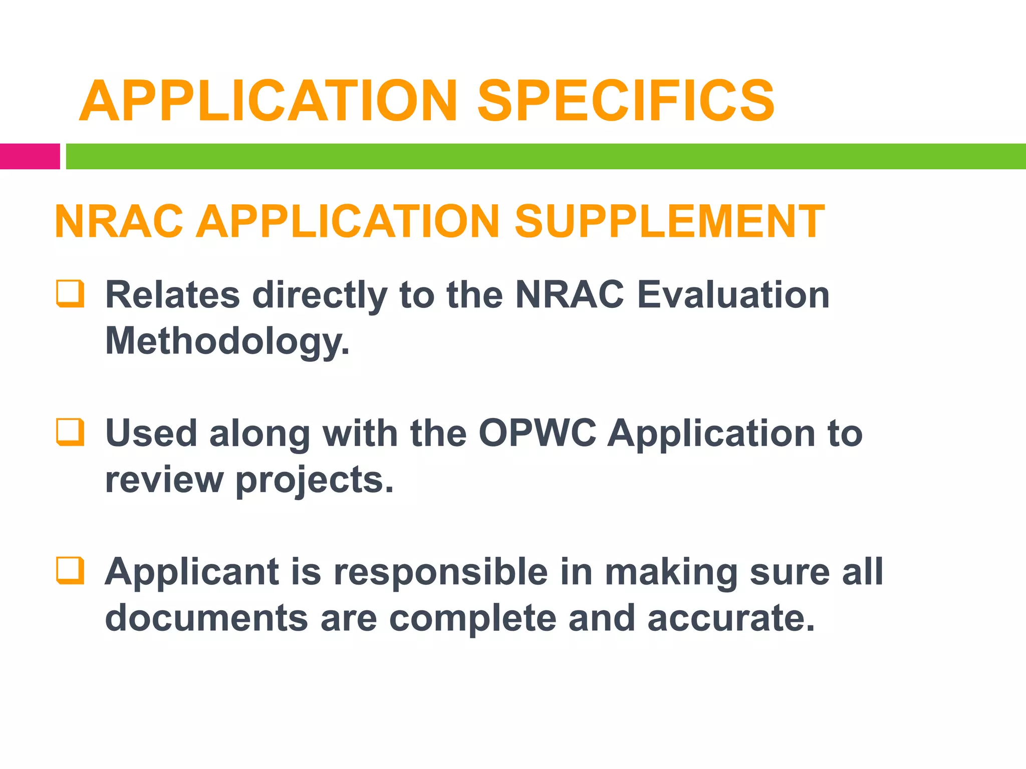 APPLICATION SPECIFICS
NRAC APPLICATION SUPPLEMENT
 Relates directly to the NRAC Evaluation
Methodology.

 Used along with the OPWC Application to
review projects.
 Applicant is responsible in making sure all
documents are complete and accurate.

 