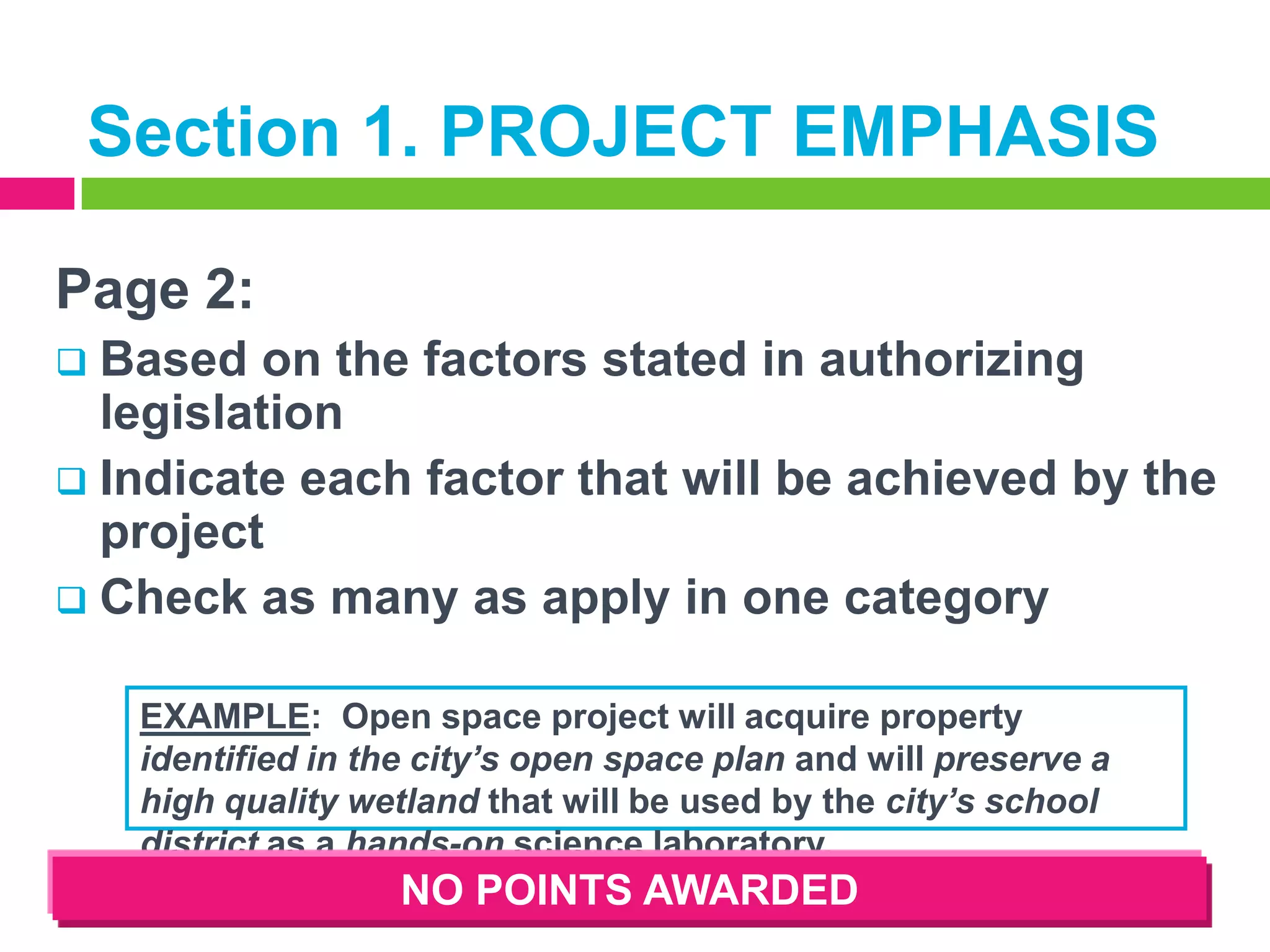 Section 1. PROJECT EMPHASIS
Page 2:
Based on the factors stated in authorizing
legislation
 Indicate each factor that will be achieved by the
project
 Check as many as apply in one category


EXAMPLE: Open space project will acquire property
identified in the city’s open space plan and will preserve a
high quality wetland that will be used by the city’s school
district as a hands-on science laboratory.

NO POINTS AWARDED

 