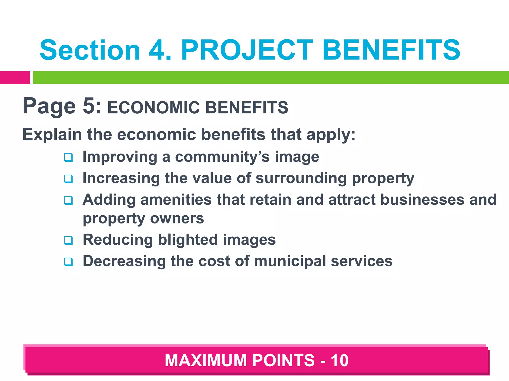 Section 4. PROJECT BENEFITS
Page 5: ECONOMIC BENEFITS
Explain the economic benefits that apply:






Improving a community’s image
Increasing the value of surrounding property
Adding amenities that retain and attract businesses and
property owners
Reducing blighted images
Decreasing the cost of municipal services

MAXIMUM POINTS - 10

 