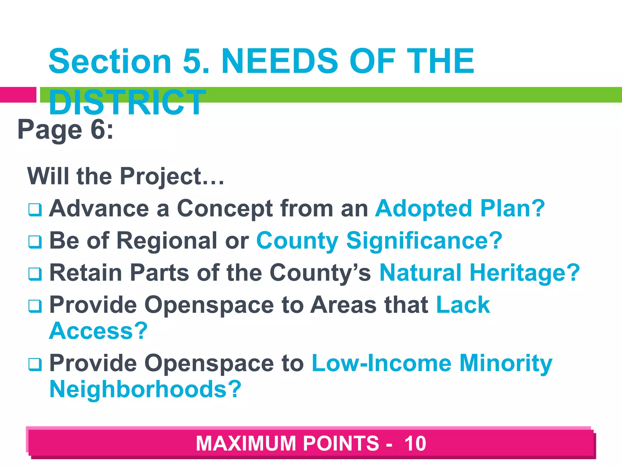 Section 5. NEEDS OF THE
DISTRICT

Page 6:

Will the Project…
 Advance a Concept from an Adopted Plan?
 Be of Regional or County Significance?
 Retain Parts of the County’s Natural Heritage?
 Provide Openspace to Areas that Lack
Access?
 Provide Openspace to Low-Income Minority
Neighborhoods?
MAXIMUM POINTS - 10

 