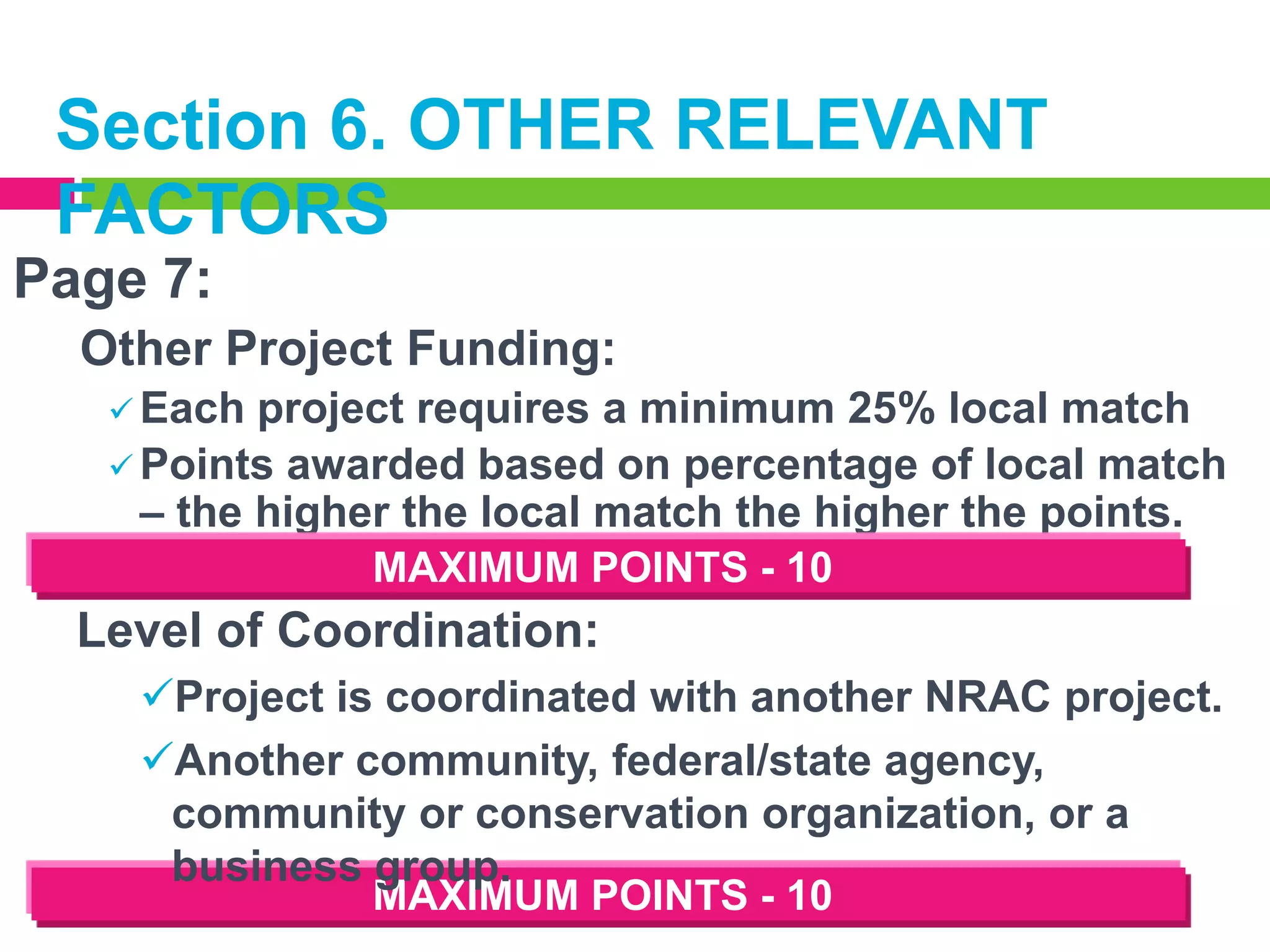 Section 6. OTHER RELEVANT
FACTORS
Page 7:
Other Project Funding:
 Each

project requires a minimum 25% local match
 Points awarded based on percentage of local match
– the higher the local match the higher the points.
MAXIMUM POINTS - 10

Level of Coordination:
Project is coordinated with another NRAC project.
Another community, federal/state agency,
community or conservation organization, or a
business group.
MAXIMUM POINTS - 10

 