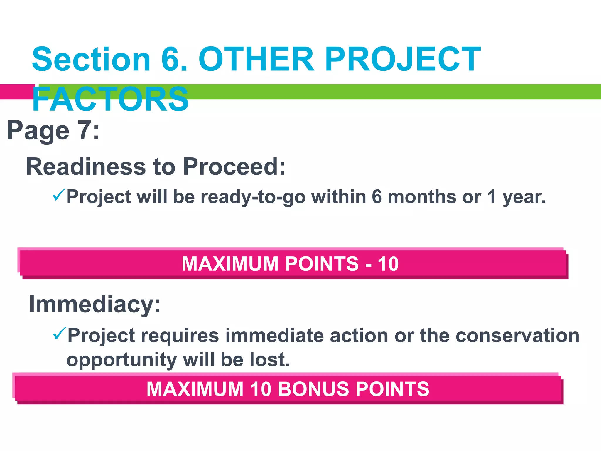 Section 6. OTHER PROJECT
FACTORS
Page 7:
Readiness to Proceed:
Project will be ready-to-go within 6 months or 1 year.

MAXIMUM POINTS - 10

Immediacy:
Project requires immediate action or the conservation
opportunity will be lost.
MAXIMUM 10 BONUS POINTS

 