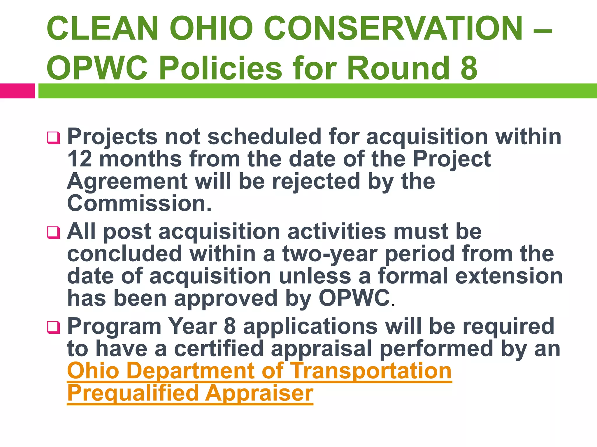 CLEAN OHIO CONSERVATION –
OPWC Policies for Round 8
Projects not scheduled for acquisition within
12 months from the date of the Project
Agreement will be rejected by the
Commission.
 All post acquisition activities must be
concluded within a two-year period from the
date of acquisition unless a formal extension
has been approved by OPWC.
 Program Year 8 applications will be required
to have a certified appraisal performed by an
Ohio Department of Transportation
Prequalified Appraiser


 