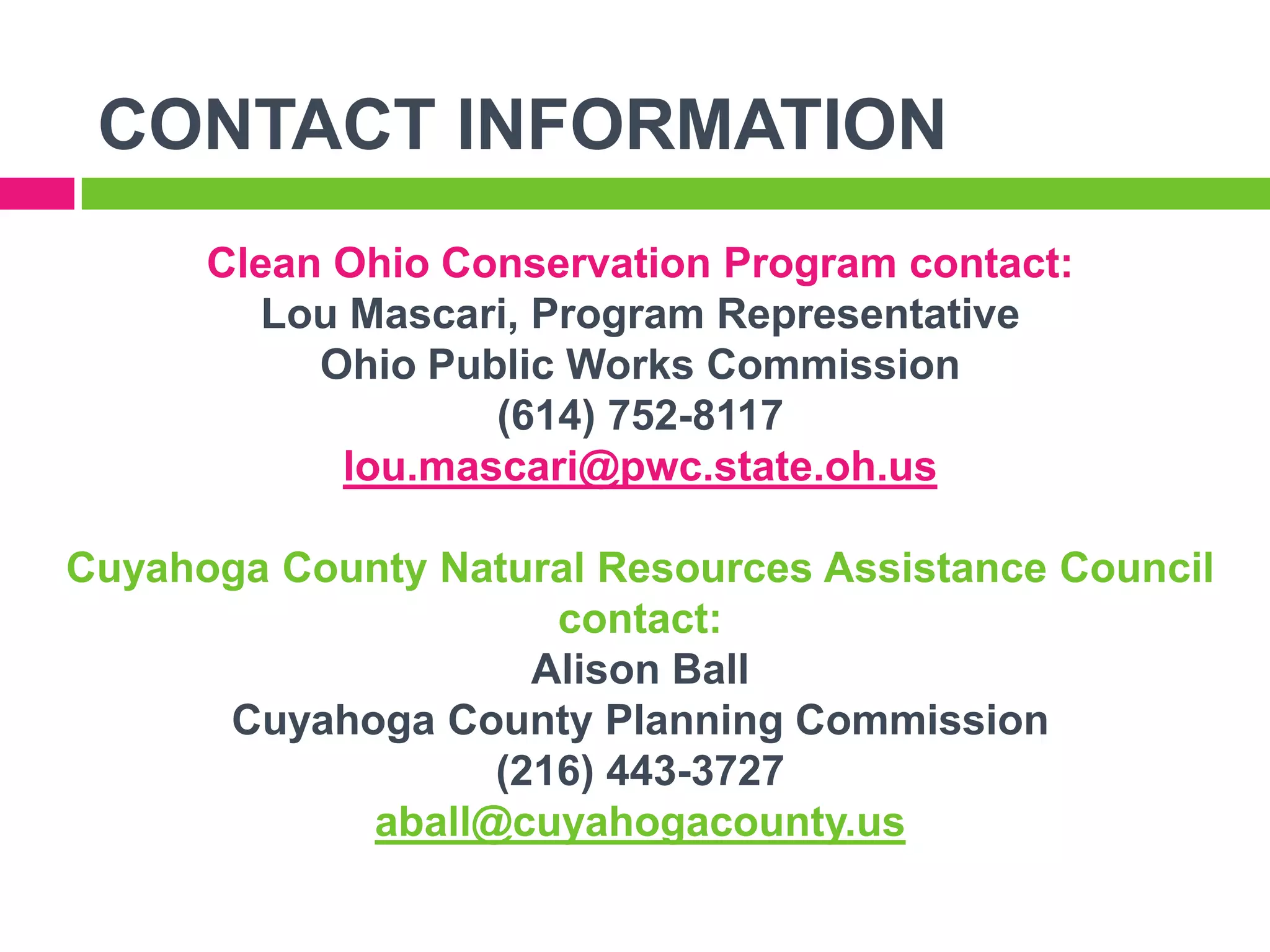 CONTACT INFORMATION
Clean Ohio Conservation Program contact:
Lou Mascari, Program Representative
Ohio Public Works Commission
(614) 752-8117
lou.mascari@pwc.state.oh.us
Cuyahoga County Natural Resources Assistance Council
contact:
Alison Ball
Cuyahoga County Planning Commission
(216) 443-3727
aball@cuyahogacounty.us

 
