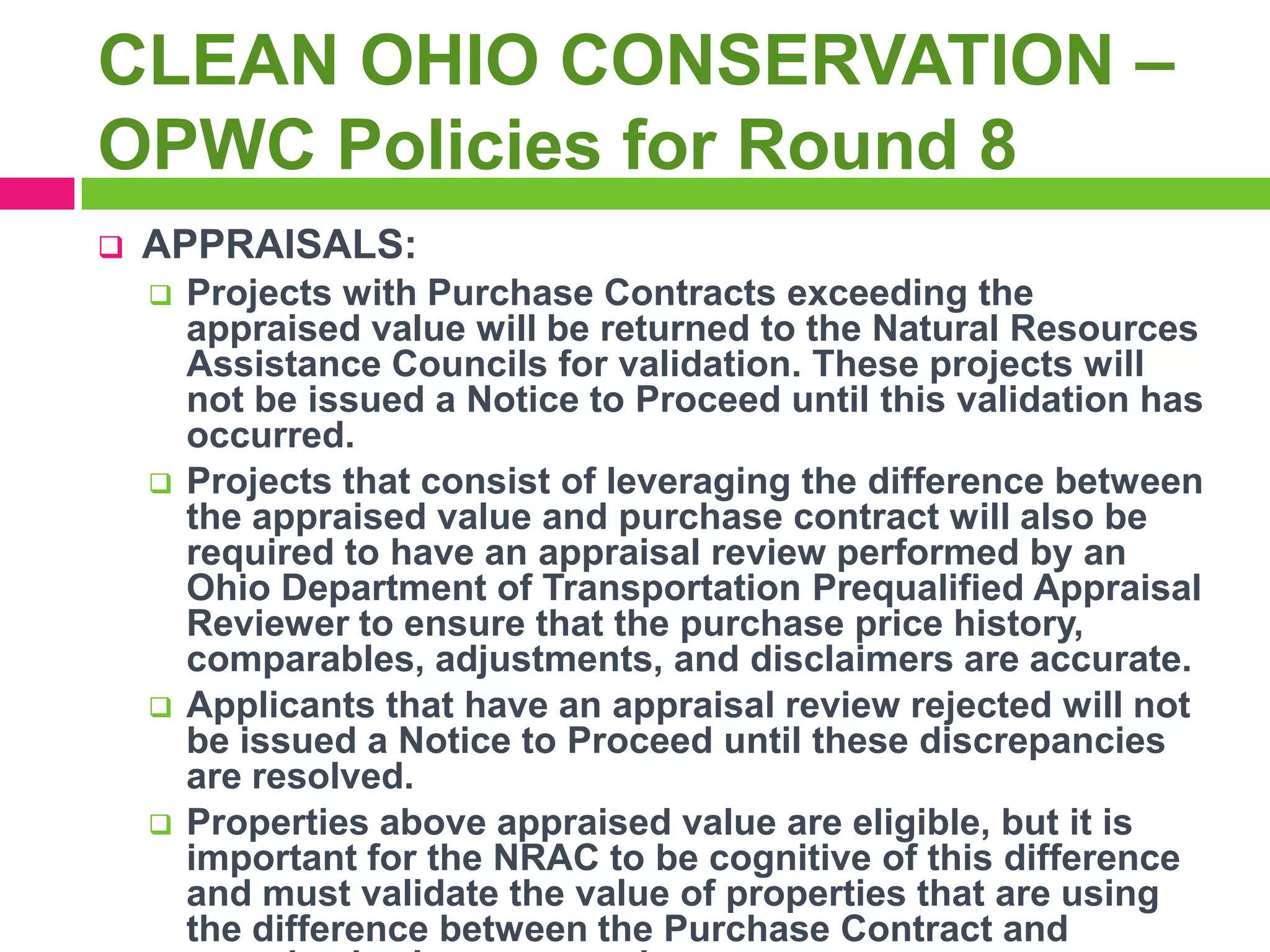 CLEAN OHIO CONSERVATION –
OPWC Policies for Round 8


APPRAISALS:








Projects with Purchase Contracts exceeding the
appraised value will be returned to the Natural Resources
Assistance Councils for validation. These projects will
not be issued a Notice to Proceed until this validation has
occurred.
Projects that consist of leveraging the difference between
the appraised value and purchase contract will also be
required to have an appraisal review performed by an
Ohio Department of Transportation Prequalified Appraisal
Reviewer to ensure that the purchase price history,
comparables, adjustments, and disclaimers are accurate.
Applicants that have an appraisal review rejected will not
be issued a Notice to Proceed until these discrepancies
are resolved.
Properties above appraised value are eligible, but it is
important for the NRAC to be cognitive of this difference
and must validate the value of properties that are using
the difference between the Purchase Contract and

 