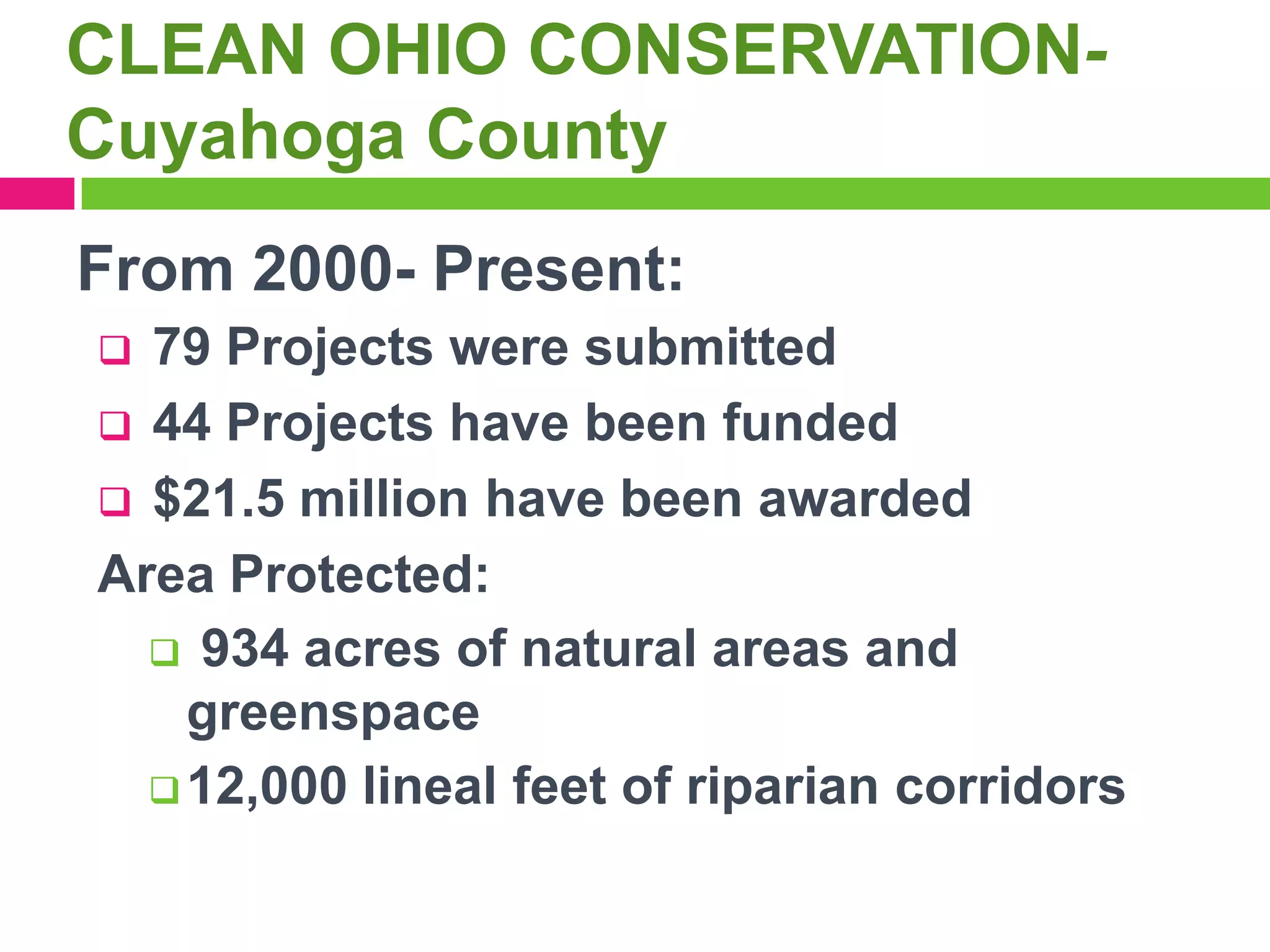 CLEAN OHIO CONSERVATIONCuyahoga County
From 2000- Present:
79 Projects were submitted
 44 Projects have been funded
 $21.5 million have been awarded
Area Protected:
 934 acres of natural areas and
greenspace
 12,000 lineal feet of riparian corridors


 
