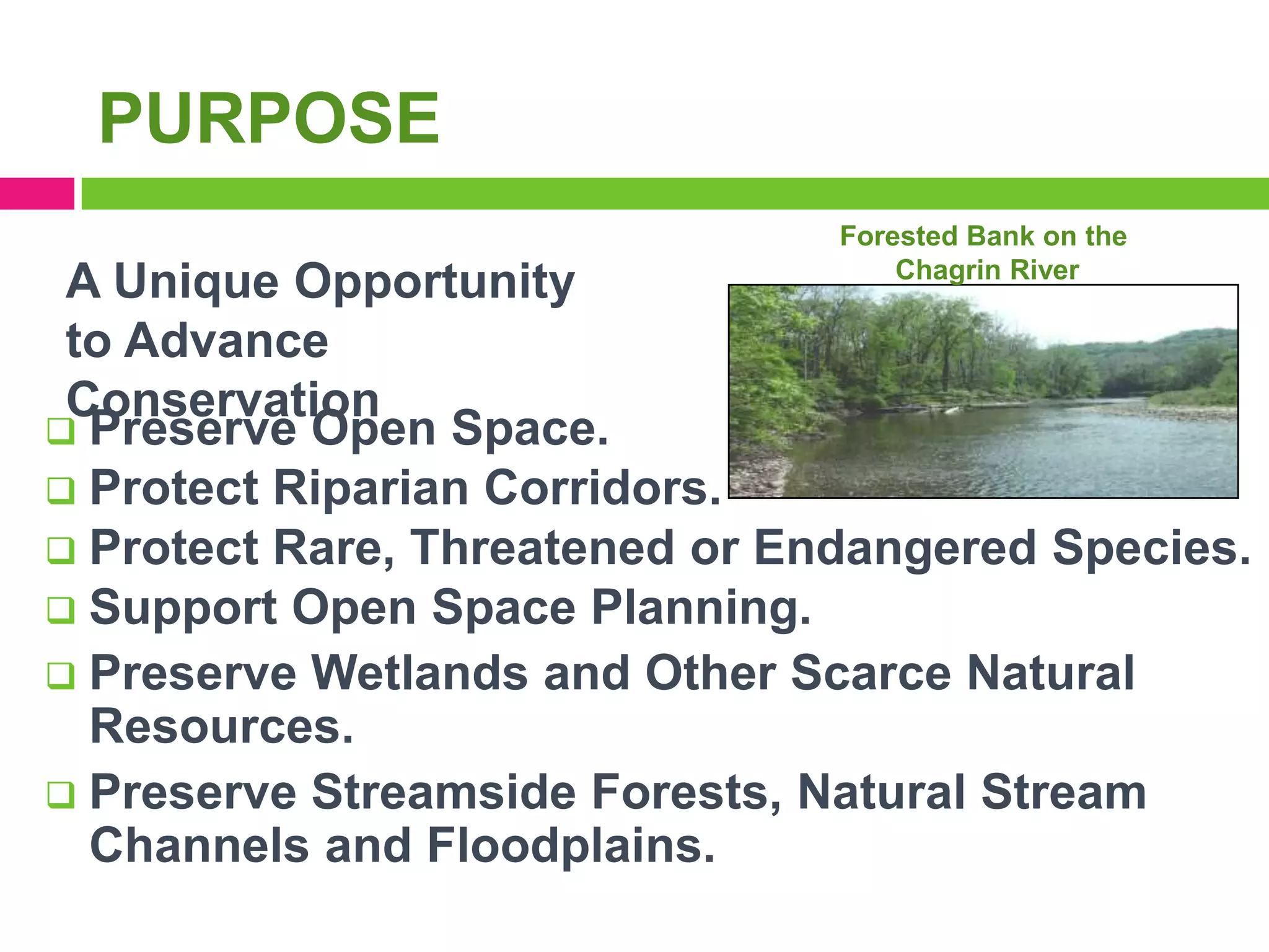 PURPOSE
Forested Bank on the
Chagrin River

A Unique Opportunity
to Advance
Conservation
 Preserve Open Space.
 Protect Riparian Corridors.
 Protect Rare, Threatened or Endangered Species.
 Support Open Space Planning.
 Preserve Wetlands and Other Scarce Natural
Resources.
 Preserve Streamside Forests, Natural Stream
Channels and Floodplains.

 