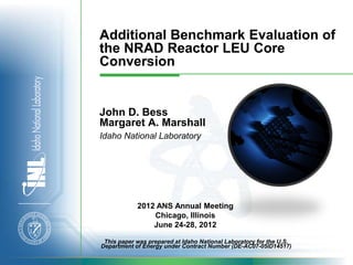 Additional Benchmark Evaluation of
the NRAD Reactor LEU Core
Conversion


John D. Bess
Margaret A. Marshall
Idaho National Laboratory




            2012 ANS Annual Meeting
                Chicago, Illinois
                June 24-28, 2012

 This paper was prepared at Idaho National Laboratory for the U.S.
Department of Energy under Contract Number (DE-AC07-05ID14517)
 