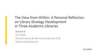 The View from Within: A Personal Reflection
on Library Strategy Development
in Three Academic Libraries
Session 8
Tim Wales
Head of Library & Information Services (LIS)
Rothamsted Research
21/11/2018
 