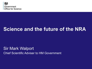 Science and the future of the NRA
Sir Mark Walport
Chief Scientific Adviser to HM Government
 
