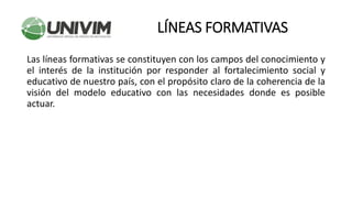 Las líneas formativas se constituyen con los campos del conocimiento y
el interés de la institución por responder al fortalecimiento social y
educativo de nuestro país, con el propósito claro de la coherencia de la
visión del modelo educativo con las necesidades donde es posible
actuar.
LÍNEAS FORMATIVAS
 