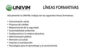 Actualmente la UNIVIM, trabaja con las siguientes líneas formativas:
• Comunicación social.
• Procesos de calidad.
• Mejoramiento de la seguridad.
• Sustentabilidad ambiental.
• Coadyuvancia a la mejora educativa.
• Administración pública.
• Atención a la salud.
• Impulso a la producción.
• Tecnologías para el aprendizaje y el conocimiento
LÍNEAS FORMATIVAS
 
