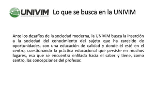 Lo que se busca en la UNIVIM
Ante los desafíos de la sociedad moderna, la UNIVIM busca la inserción
a la sociedad del conocimiento del sujeto que ha carecido de
oportunidades, con una educación de calidad y donde él esté en el
centro, cuestionando la práctica educacional que persiste en muchos
lugares, esa que se encuentra enfilada hacia el saber y tiene, como
centro, las concepciones del profesor.
 