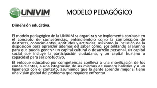 Dimensión educativa.
El modelo pedagógico de la UNIVIM se organiza y se implementa con base en
el concepto de competencias, entendiéndolo como la combinación de
destrezas, conocimientos, aptitudes y actitudes, así como la inclusión de la
disposición para aprender además del saber cómo, posibilitando al alumno
para que pueda generar un capital cultural o desarrollo personal, un capital
social que incluye la participación ciudadana, y un capital humano o
capacidad para ser productivo.
El enfoque educativo por competencias conlleva a una movilización de los
conocimientos, a una integración de los mismos de manera holística y a un
ligamento con el contexto, asumiendo que la gente aprende mejor si tiene
una visión global del problema que requiere enfrentar.
MODELO PEDAGÓGICO
 