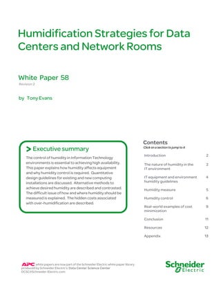 Humidification Strategies for Data
Centers and Network Rooms

White Paper 58
Revision 2


by Tony Evans




                                                                                    Contents
    > Executive summary                                                             Click on a section to jump to it

                                                                                    Introduction                       2
    The control of humidity in Information Technology
    environments is essential to achieving high availability.                       The nature of humidity in the      2
    This paper explains how humidity affects equipment                              IT environment
    and why humidity control is required. Quantitative
    design guidelines for existing and new computing                                IT equipment and environment       4
    installations are discussed. Alternative methods to                             humidity guidelines
    achieve desired humidity are described and contrasted.                          Humidity measure                   5
    The difficult issue of how and where humidity should be
    measured is explained. The hidden costs associated                              Humidity control                   6
    with over-humidification are described.
                                                                                    Real-world examples of cost        9
                                                                                    minimization

                                                                                    Conclusion                         11

                                                                                    Resources                          12

                                                                                    Appendix                           13




          white papers are now part of the Schneider Electric white paper library
 produced by Schneider Electric’s Data Center Science Center
 DCSC@Schneider-Electric.com
 
