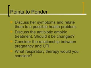 Points to Ponder Discuss her symptoms and relate them to a possible health problem. Discuss the antibiotic empiric treatment. Should it be changed? Consider the relationship between pregnancy and UTI. What respiratory therapy would you consider? 