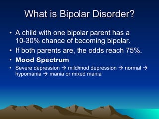What is Bipolar Disorder? A child with one bipolar parent has a 10-30% chance of becoming bipolar.  If both parents are, the odds reach 75%. Mood Spectrum Severe depression    mild/mod depression    normal    hypomania    mania or mixed mania 