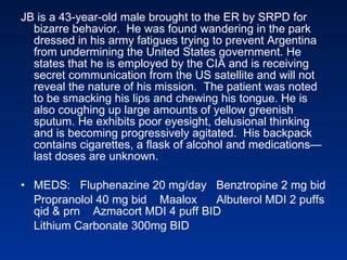 JB is a 43-year-old male brought to the ER by SRPD for bizarre behavior.  He was found wandering in the park dressed in his army fatigues trying to prevent Argentina from undermining the United States government. He states that he is employed by the CIA and is receiving secret communication from the US satellite and will not reveal the nature of his mission.  The patient was noted to be smacking his lips and chewing his tongue. He is also coughing up large amounts of yellow greenish sputum. He exhibits poor eyesight, delusional thinking and is becoming progressively agitated.  His backpack contains cigarettes, a flask of alcohol and medications—last doses are unknown. MEDS:  Fluphenazine 20 mg/day  Benztropine 2 mg bid Propranolol 40 mg bid  Maalox  Albuterol MDI 2 puffs qid & prn  Azmacort MDI 4 puff BID Lithium Carbonate 300mg BID  