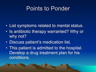 Points to Ponder List symptoms related to mental status. Is antibiotic therapy warranted? Why or why not? Discuss patient’s medication list. This patient is admitted to the hospital. Develop a drug treatment plan for his conditions. 