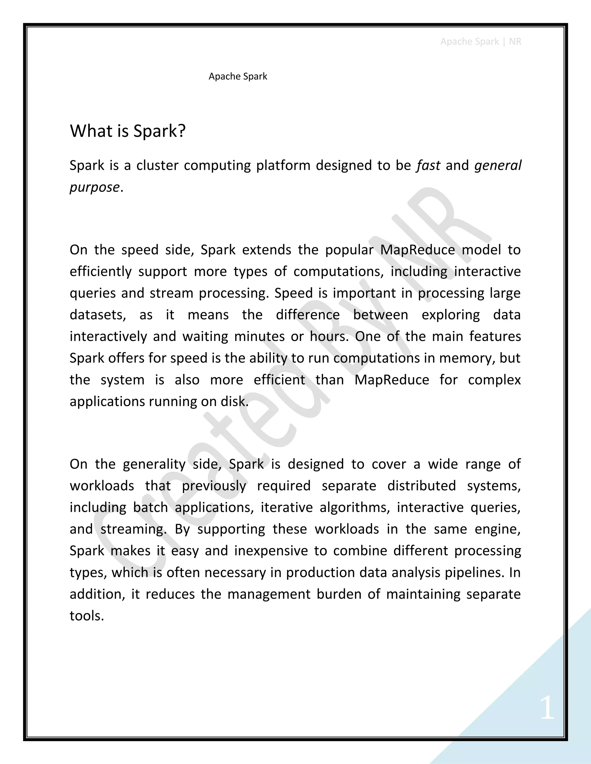 Apache Spark | NR
1
Apache Spark
What is Spark?
Spark is a cluster computing platform designed to be fast and general
purpose.
On the speed side, Spark extends the popular MapReduce model to
efficiently support more types of computations, including interactive
queries and stream processing. Speed is important in processing large
datasets, as it means the difference between exploring data
interactively and waiting minutes or hours. One of the main features
Spark offers for speed is the ability to run computations in memory, but
the system is also more efficient than MapReduce for complex
applications running on disk.
On the generality side, Spark is designed to cover a wide range of
workloads that previously required separate distributed systems,
including batch applications, iterative algorithms, interactive queries,
and streaming. By supporting these workloads in the same engine,
Spark makes it easy and inexpensive to combine different processing
types, which is often necessary in production data analysis pipelines. In
addition, it reduces the management burden of maintaining separate
tools.
 