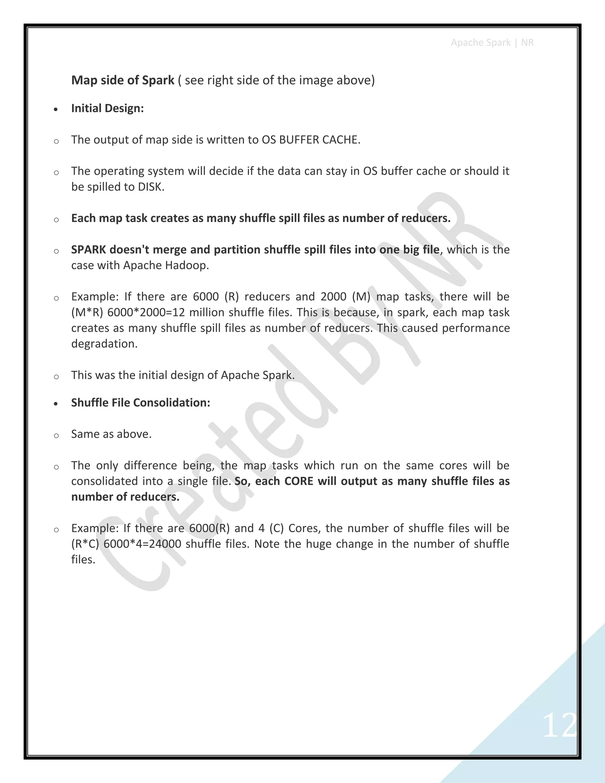 Apache Spark | NR
12
Map side of Spark ( see right side of the image above)
 Initial Design:
o The output of map side is written to OS BUFFER CACHE.
o The operating system will decide if the data can stay in OS buffer cache or should it
be spilled to DISK.
o Each map task creates as many shuffle spill files as number of reducers.
o SPARK doesn't merge and partition shuffle spill files into one big file, which is the
case with Apache Hadoop.
o Example: If there are 6000 (R) reducers and 2000 (M) map tasks, there will be
(M*R) 6000*2000=12 million shuffle files. This is because, in spark, each map task
creates as many shuffle spill files as number of reducers. This caused performance
degradation.
o This was the initial design of Apache Spark.
 Shuffle File Consolidation:
o Same as above.
o The only difference being, the map tasks which run on the same cores will be
consolidated into a single file. So, each CORE will output as many shuffle files as
number of reducers.
o Example: If there are 6000(R) and 4 (C) Cores, the number of shuffle files will be
(R*C) 6000*4=24000 shuffle files. Note the huge change in the number of shuffle
files.
 