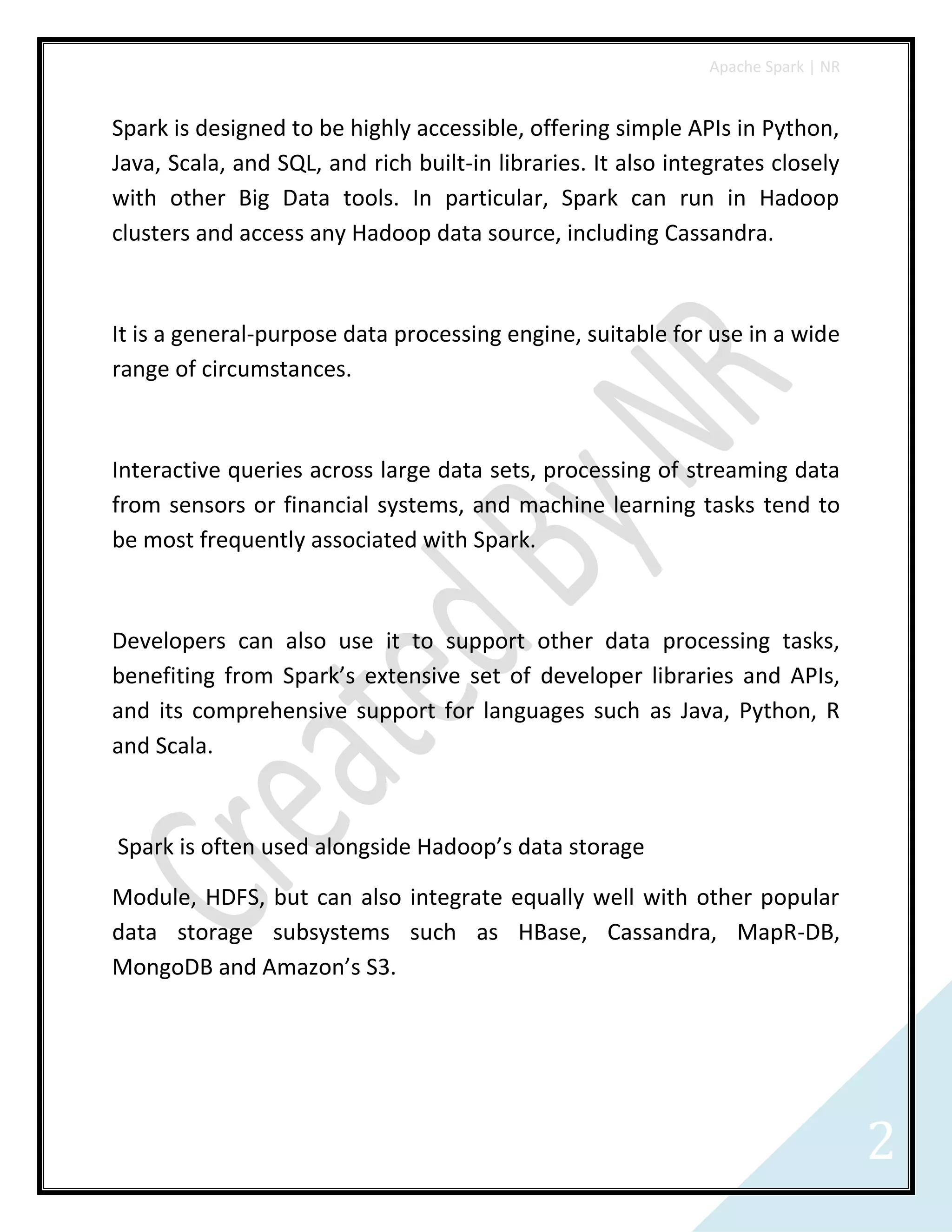 Apache Spark | NR
2
Spark is designed to be highly accessible, offering simple APIs in Python,
Java, Scala, and SQL, and rich built-in libraries. It also integrates closely
with other Big Data tools. In particular, Spark can run in Hadoop
clusters and access any Hadoop data source, including Cassandra.
It is a general-purpose data processing engine, suitable for use in a wide
range of circumstances.
Interactive queries across large data sets, processing of streaming data
from sensors or financial systems, and machine learning tasks tend to
be most frequently associated with Spark.
Developers can also use it to support other data processing tasks,
benefiting from Spark’s extensive set of developer libraries and APIs,
and its comprehensive support for languages such as Java, Python, R
and Scala.
Spark is often used alongside Hadoop’s data storage
Module, HDFS, but can also integrate equally well with other popular
data storage subsystems such as HBase, Cassandra, MapR-DB,
MongoDB and Amazon’s S3.
 