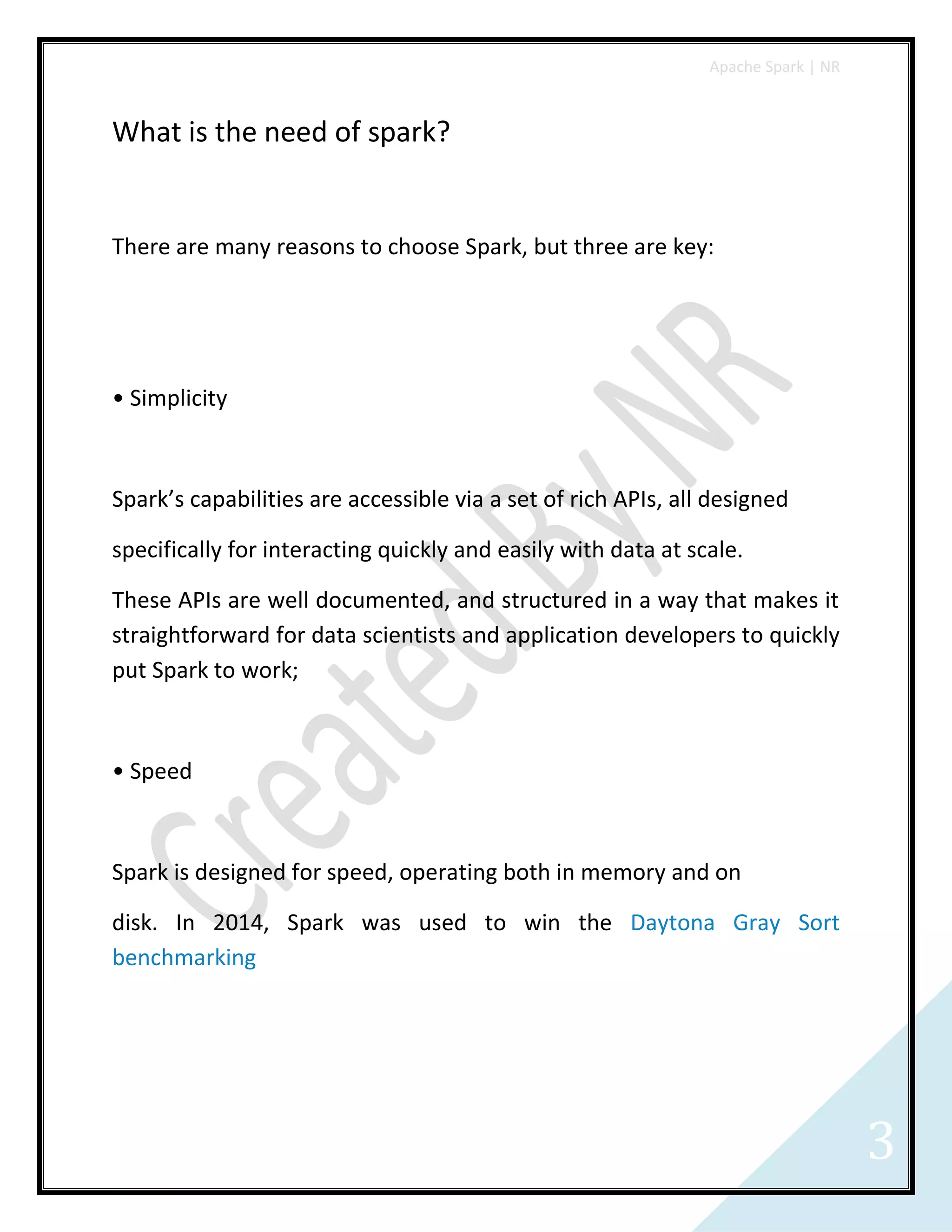 Apache Spark | NR
3
What is the need of spark?
There are many reasons to choose Spark, but three are key:
• Simplicity
Spark’s capabilities are accessible via a set of rich APIs, all designed
specifically for interacting quickly and easily with data at scale.
These APIs are well documented, and structured in a way that makes it
straightforward for data scientists and application developers to quickly
put Spark to work;
• Speed
Spark is designed for speed, operating both in memory and on
disk. In 2014, Spark was used to win the Daytona Gray Sort
benchmarking
 