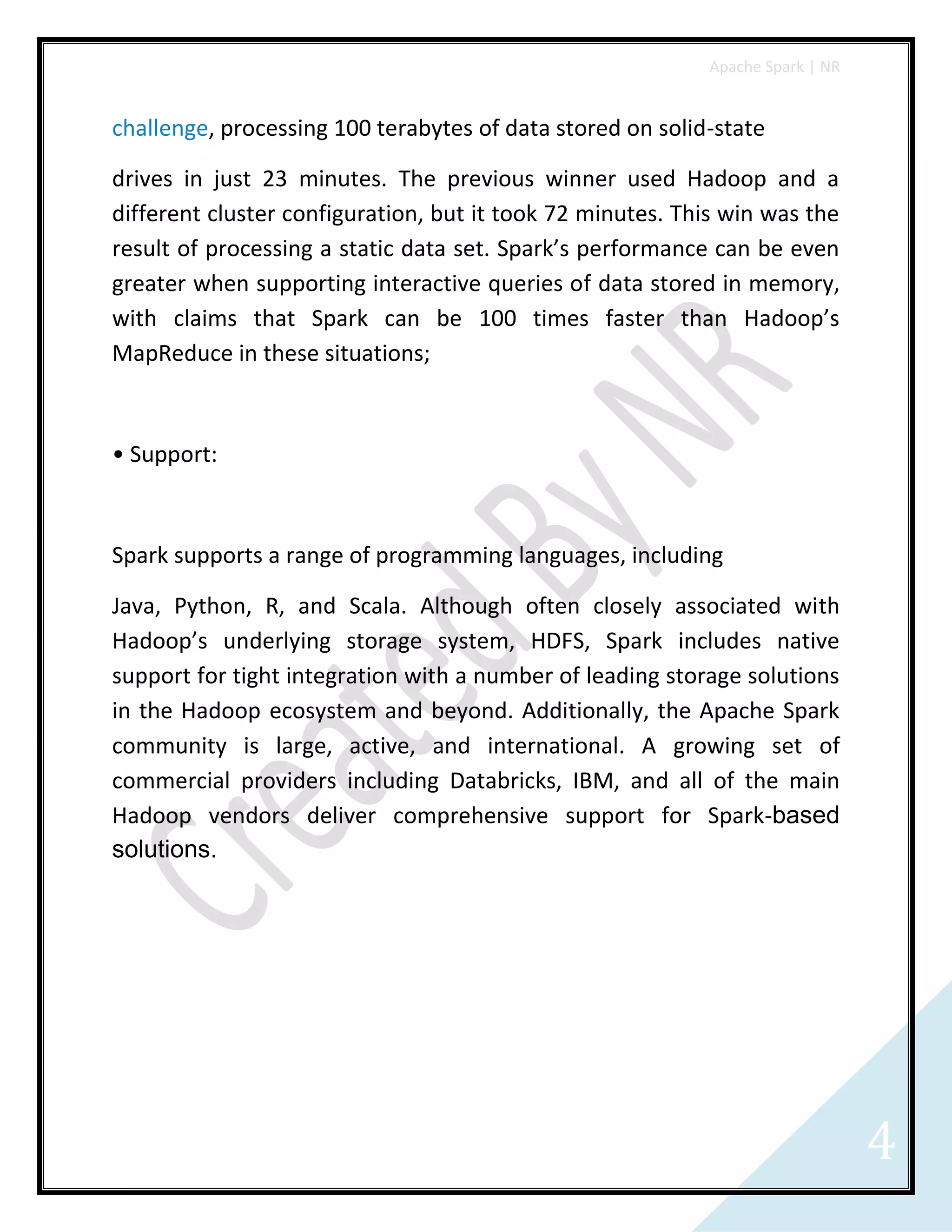 Apache Spark | NR
4
challenge, processing 100 terabytes of data stored on solid-state
drives in just 23 minutes. The previous winner used Hadoop and a
different cluster configuration, but it took 72 minutes. This win was the
result of processing a static data set. Spark’s performance can be even
greater when supporting interactive queries of data stored in memory,
with claims that Spark can be 100 times faster than Hadoop’s
MapReduce in these situations;
• Support:
Spark supports a range of programming languages, including
Java, Python, R, and Scala. Although often closely associated with
Hadoop’s underlying storage system, HDFS, Spark includes native
support for tight integration with a number of leading storage solutions
in the Hadoop ecosystem and beyond. Additionally, the Apache Spark
community is large, active, and international. A growing set of
commercial providers including Databricks, IBM, and all of the main
Hadoop vendors deliver comprehensive support for Spark-based
solutions.
 