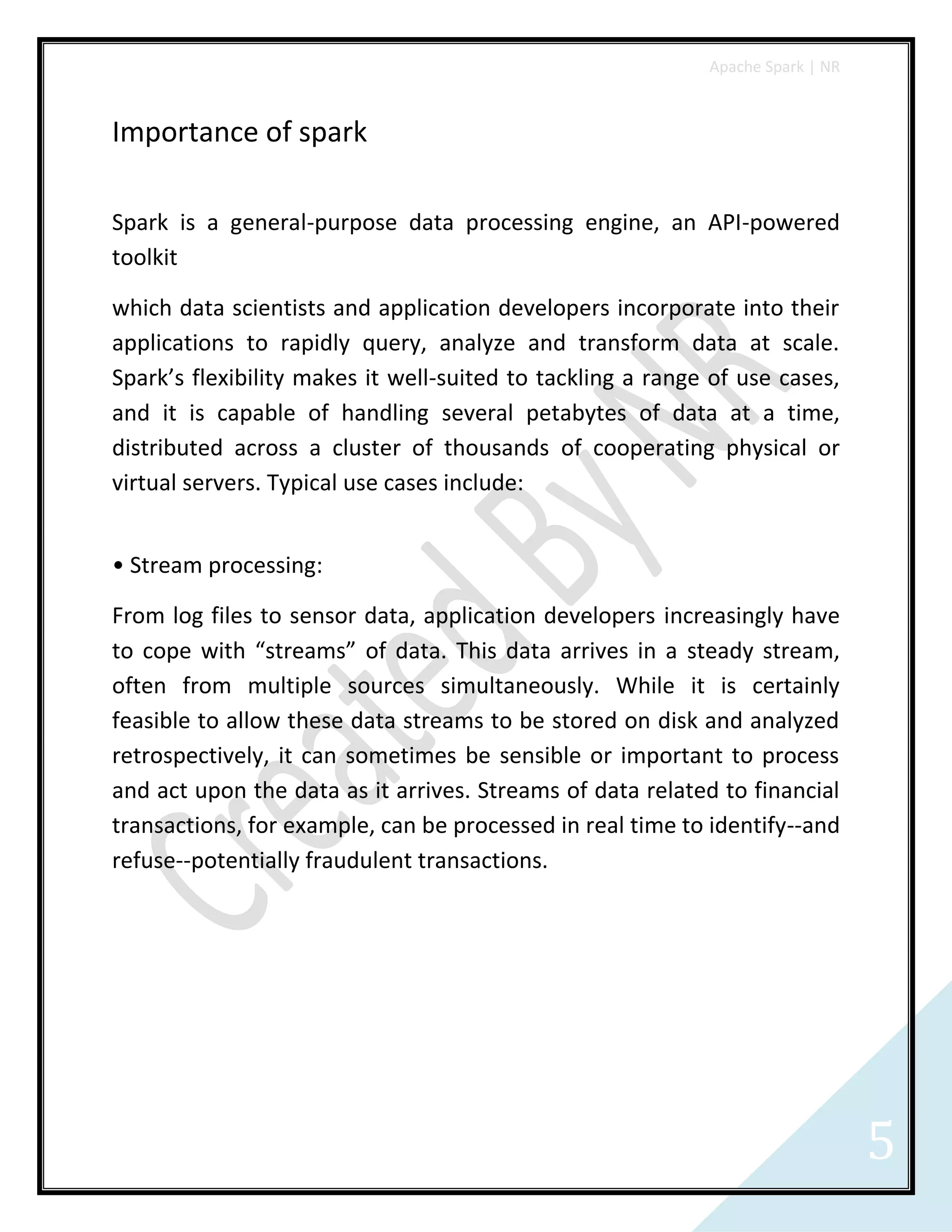 Apache Spark | NR
5
Importance of spark
Spark is a general-purpose data processing engine, an API-powered
toolkit
which data scientists and application developers incorporate into their
applications to rapidly query, analyze and transform data at scale.
Spark’s flexibility makes it well-suited to tackling a range of use cases,
and it is capable of handling several petabytes of data at a time,
distributed across a cluster of thousands of cooperating physical or
virtual servers. Typical use cases include:
• Stream processing:
From log files to sensor data, application developers increasingly have
to cope with “streams” of data. This data arrives in a steady stream,
often from multiple sources simultaneously. While it is certainly
feasible to allow these data streams to be stored on disk and analyzed
retrospectively, it can sometimes be sensible or important to process
and act upon the data as it arrives. Streams of data related to financial
transactions, for example, can be processed in real time to identify--and
refuse--potentially fraudulent transactions.
 