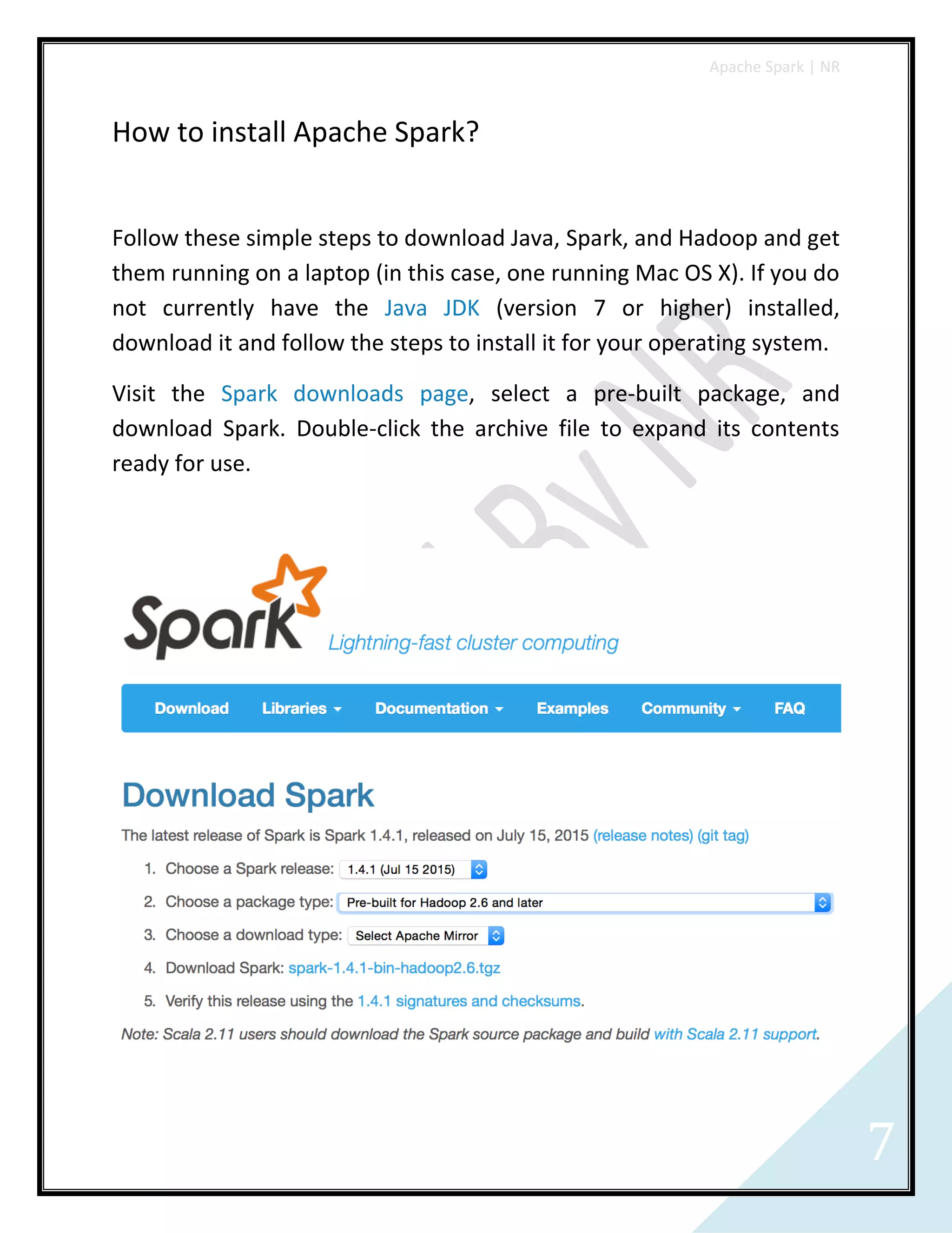 Apache Spark | NR
7
How to install Apache Spark?
Follow these simple steps to download Java, Spark, and Hadoop and get
them running on a laptop (in this case, one running Mac OS X). If you do
not currently have the Java JDK (version 7 or higher) installed,
download it and follow the steps to install it for your operating system.
Visit the Spark downloads page, select a pre-built package, and
download Spark. Double-click the archive file to expand its contents
ready for use.
 