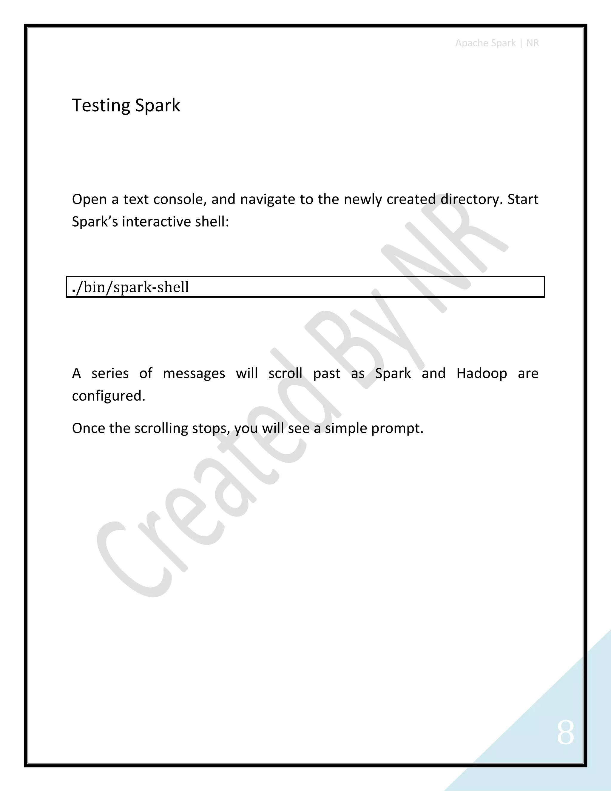 Apache Spark | NR
8
Testing Spark
Open a text console, and navigate to the newly created directory. Start
Spark’s interactive shell:
./bin/spark-shell
A series of messages will scroll past as Spark and Hadoop are
configured.
Once the scrolling stops, you will see a simple prompt.
 