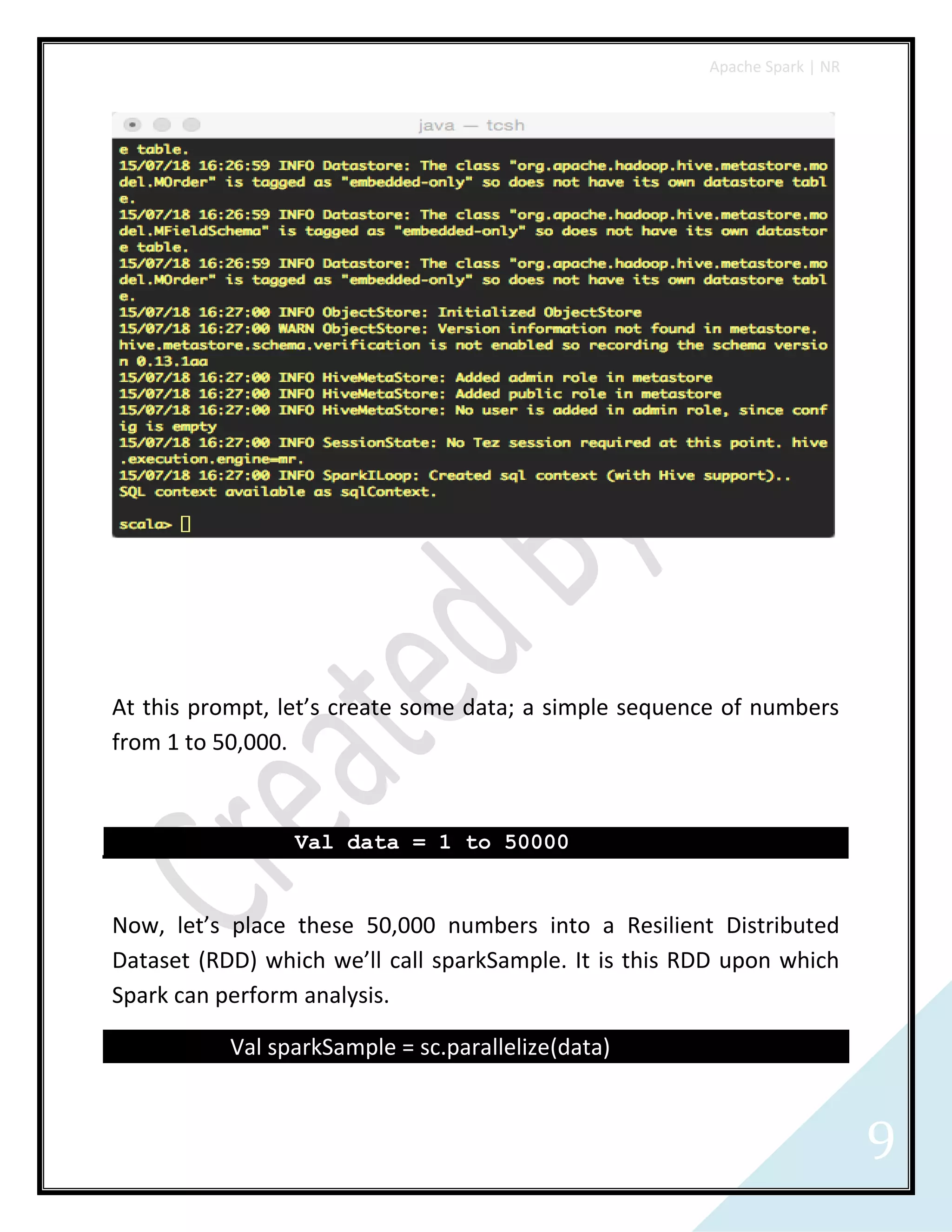 Apache Spark | NR
9
At this prompt, let’s create some data; a simple sequence of numbers
from 1 to 50,000.
Val data = 1 to 50000
Now, let’s place these 50,000 numbers into a Resilient Distributed
Dataset (RDD) which we’ll call sparkSample. It is this RDD upon which
Spark can perform analysis.
Val sparkSample = sc.parallelize(data)
 