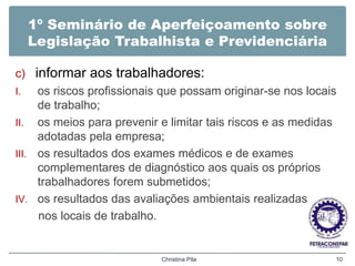 1º Seminário de Aperfeiçoamento sobre
Legislação Trabalhista e Previdenciária
c) informar aos trabalhadores:
I. os riscos profissionais que possam originar-se nos locais
de trabalho;
II. os meios para prevenir e limitar tais riscos e as medidas
adotadas pela empresa;
III. os resultados dos exames médicos e de exames
complementares de diagnóstico aos quais os próprios
trabalhadores forem submetidos;
IV. os resultados das avaliações ambientais realizadas
nos locais de trabalho.
Christina Pila 10
 