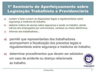 1º Seminário de Aperfeiçoamento sobre
Legislação Trabalhista e Previdenciária
a) cumprir e fazer cumprir as disposições legais e regulamentares sobre
segurança e medicina do trabalho;
b) elaborar ordens de serviço sobre segurança e saúde no trabalho, dando
ciência aos empregados por comunicados, cartazes ou meios eletrônicos;
c) informar aos trabalhadores...
d) permitir que representantes dos trabalhadores
acompanhem a fiscalização dos preceitos legais e
regulamentares sobre segurança e medicina do trabalho;
e) determinar procedimentos que devem ser adotados
em caso de acidente ou doença relacionada
ao trabalho.
Christina Pila 11
 