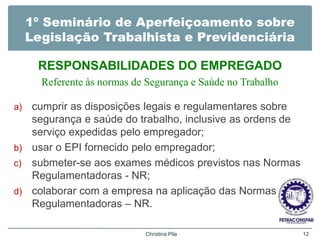 1º Seminário de Aperfeiçoamento sobre
Legislação Trabalhista e Previdenciária
RESPONSABILIDADES DO EMPREGADO
Referente às normas de Segurança e Saúde no Trabalho
a) cumprir as disposições legais e regulamentares sobre
segurança e saúde do trabalho, inclusive as ordens de
serviço expedidas pelo empregador;
b) usar o EPI fornecido pelo empregador;
c) submeter-se aos exames médicos previstos nas Normas
Regulamentadoras - NR;
d) colaborar com a empresa na aplicação das Normas
Regulamentadoras – NR.
Christina Pila 12
 