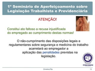 1º Seminário de Aperfeiçoamento sobre
Legislação Trabalhista e Previdenciária
ATENÇÃO!
Christina Pila 13
Constitui ato faltoso a recusa injustificada
do empregado ao cumprimento destas normas!
O não-cumprimento das disposições legais e
regulamentares sobre segurança e medicina do trabalho
acarretará ao empregador a
aplicação das penalidades previstas na
legislação.
 