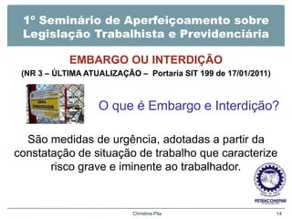 1º Seminário de Aperfeiçoamento sobre
Legislação Trabalhista e Previdenciária
EMBARGO OU INTERDIÇÃO
(NR 3 – ÚLTIMA ATUALIZAÇÃO – Portaria SIT 199 de 17/01/2011)
O que é Embargo e Interdição?
São medidas de urgência, adotadas a partir da
constatação de situação de trabalho que caracterize
risco grave e iminente ao trabalhador.
Christina Pila 14
 