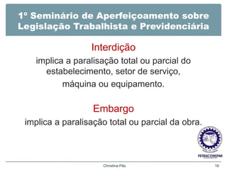1º Seminário de Aperfeiçoamento sobre
Legislação Trabalhista e Previdenciária
Interdição
implica a paralisação total ou parcial do
estabelecimento, setor de serviço,
máquina ou equipamento.
Embargo
implica a paralisação total ou parcial da obra.
Christina Pila 16
 