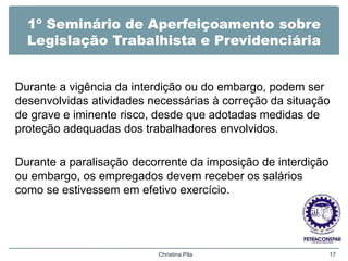 1º Seminário de Aperfeiçoamento sobre
Legislação Trabalhista e Previdenciária
Durante a vigência da interdição ou do embargo, podem ser
desenvolvidas atividades necessárias à correção da situação
de grave e iminente risco, desde que adotadas medidas de
proteção adequadas dos trabalhadores envolvidos.
Durante a paralisação decorrente da imposição de interdição
ou embargo, os empregados devem receber os salários
como se estivessem em efetivo exercício.
Christina Pila 17
 