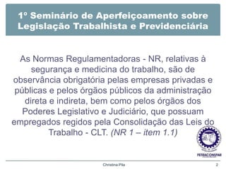 1º Seminário de Aperfeiçoamento sobre
Legislação Trabalhista e Previdenciária
As Normas Regulamentadoras - NR, relativas à
segurança e medicina do trabalho, são de
observância obrigatória pelas empresas privadas e
públicas e pelos órgãos públicos da administração
direta e indireta, bem como pelos órgãos dos
Poderes Legislativo e Judiciário, que possuam
empregados regidos pela Consolidação das Leis do
Trabalho - CLT. (NR 1 – item 1.1)
Christina Pila 2
 