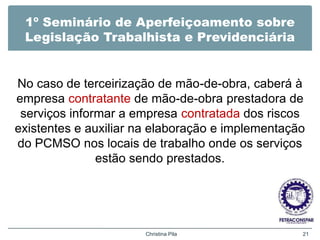 1º Seminário de Aperfeiçoamento sobre
Legislação Trabalhista e Previdenciária
No caso de terceirização de mão-de-obra, caberá à
empresa contratante de mão-de-obra prestadora de
serviços informar a empresa contratada dos riscos
existentes e auxiliar na elaboração e implementação
do PCMSO nos locais de trabalho onde os serviços
estão sendo prestados.
Christina Pila 21
 