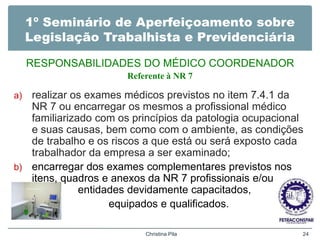 1º Seminário de Aperfeiçoamento sobre
Legislação Trabalhista e Previdenciária
RESPONSABILIDADES DO MÉDICO COORDENADOR
Referente à NR 7
a) realizar os exames médicos previstos no item 7.4.1 da
NR 7 ou encarregar os mesmos a profissional médico
familiarizado com os princípios da patologia ocupacional
e suas causas, bem como com o ambiente, as condições
de trabalho e os riscos a que está ou será exposto cada
trabalhador da empresa a ser examinado;
b) encarregar dos exames complementares previstos nos
itens, quadros e anexos da NR 7 profissionais e/ou
entidades devidamente capacitados,
equipados e qualificados.
Christina Pila 24
 