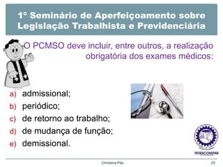 1º Seminário de Aperfeiçoamento sobre
Legislação Trabalhista e Previdenciária
O PCMSO deve incluir, entre outros, a realização
obrigatória dos exames médicos:
a) admissional;
b) periódico;
c) de retorno ao trabalho;
d) de mudança de função;
e) demissional.
Christina Pila 25
 