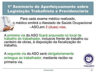 1º Seminário de Aperfeiçoamento sobre
Legislação Trabalhista e Previdenciária
Para cada exame médico realizado,
o médico emitirá o Atestado de Saúde Ocupacional
- ASO,em 2 (duas) vias.
A primeira via do ASO ficará arquivada no local de
trabalho do trabalhador, inclusive frente de trabalho ou
canteiro de obras, à disposição da fiscalização do
trabalho.
A segunda via do ASO será obrigatoriamente
entregue ao trabalhador, mediante recibo na
primeira via.
Christina Pila 26
 