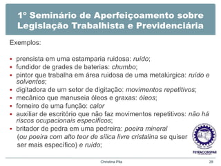 1º Seminário de Aperfeiçoamento sobre
Legislação Trabalhista e Previdenciária
Exemplos:
 prensista em uma estamparia ruidosa: ruído;
 fundidor de grades de baterias: chumbo;
 pintor que trabalha em área ruidosa de uma metalúrgica: ruído e
solventes;
 digitadora de um setor de digitação: movimentos repetitivos;
 mecânico que manuseia óleos e graxas: óleos;
 forneiro de uma função: calor
 auxiliar de escritório que não faz movimentos repetitivos: não há
riscos ocupacionais específicos;
 britador de pedra em uma pedreira: poeira mineral
(ou poeira com alto teor de sílica livre cristalina se quiser
ser mais específico) e ruído;
Christina Pila 28
 