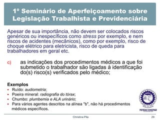 1º Seminário de Aperfeiçoamento sobre
Legislação Trabalhista e Previdenciária
Apesar de sua importância, não devem ser colocados riscos
genéricos ou inespecíficos como stress por exemplo, e nem
riscos de acidentes (mecânicos), como por exemplo, risco de
choque elétrico para eletricista, risco de queda para
trabalhadores em geral etc.
c) as indicações dos procedimentos médicos a que foi
submetido o trabalhador são ligadas à identificação
do(s) risco(s) verificados pelo médico;
Exemplos
 Ruído: audiometria;
 Poeira mineral: radiografia do tórax;
 Chumbo: plumbemia e ALA urinário;
 Para vários agentes descritos na alínea "b", não há procedimentos
médicos específicos.
Christina Pila 29
 