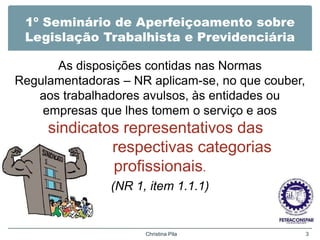 1º Seminário de Aperfeiçoamento sobre
Legislação Trabalhista e Previdenciária
As disposições contidas nas Normas
Regulamentadoras – NR aplicam-se, no que couber,
aos trabalhadores avulsos, às entidades ou
empresas que lhes tomem o serviço e aos
sindicatos representativos das
respectivas categorias
profissionais.
(NR 1, item 1.1.1)
Christina Pila 3
 
