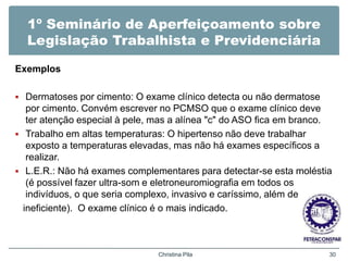 1º Seminário de Aperfeiçoamento sobre
Legislação Trabalhista e Previdenciária
Exemplos
 Dermatoses por cimento: O exame clínico detecta ou não dermatose
por cimento. Convém escrever no PCMSO que o exame clínico deve
ter atenção especial à pele, mas a alínea "c" do ASO fica em branco.
 Trabalho em altas temperaturas: O hipertenso não deve trabalhar
exposto a temperaturas elevadas, mas não há exames específicos a
realizar.
 L.E.R.: Não há exames complementares para detectar-se esta moléstia
(é possível fazer ultra-som e eletroneuromiografia em todos os
indivíduos, o que seria complexo, invasivo e caríssimo, além de
ineficiente). O exame clínico é o mais indicado.
Christina Pila 30
 