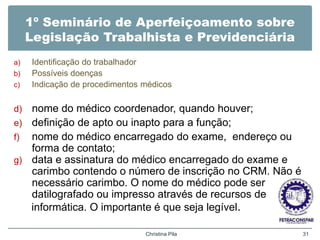 1º Seminário de Aperfeiçoamento sobre
Legislação Trabalhista e Previdenciária
a) Identificação do trabalhador
b) Possíveis doenças
c) Indicação de procedimentos médicos
d) nome do médico coordenador, quando houver;
e) definição de apto ou inapto para a função;
f) nome do médico encarregado do exame, endereço ou
forma de contato;
g) data e assinatura do médico encarregado do exame e
carimbo contendo o número de inscrição no CRM. Não é
necessário carimbo. O nome do médico pode ser
datilografado ou impresso através de recursos de
informática. O importante é que seja legível.
Christina Pila 31
 