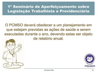 1º Seminário de Aperfeiçoamento sobre
Legislação Trabalhista e Previdenciária
O PCMSO deverá obedecer a um planejamento em
que estejam previstas as ações de saúde a serem
executadas durante o ano, devendo estas ser objeto
de relatório anual.
Christina Pila 34
 